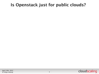 What Have We Done?



        • Private cloud deployment for BigCo (not a Web co)
        • ~10 distinct internal groups using
          • So exercises multi-tenant features
          • Being used for new cloud-y apps
        • Multiple sites set up as independent regions (1 AZ/
            region)
        • “Several dozen” compute nodes per site (VM capacity of
            “a few thousand”)
        • One site containing Swift
        • Integrated into existing IT Ops processes

July 26th, 2012
LA #openstack meetup                 6
 