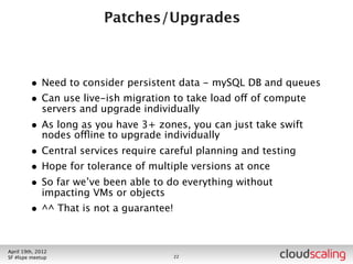 Patches/Upgrades



        •   just run apt-get upgrade
        •   JUST KIDDING
        •   Need to consider persistent data - mySQL DB and queues
        •   Can use live-ish migration to take load off of compute servers
            and upgrade individually
        •   As long as you have 3+ zones, you can just take swift nodes
            offline to upgrade individually
        •   Central services require careful planning and testing
        •   Hope for tolerance of multiple versions at once
        •   So far we’ve been able to do everything without impacting VMs
            or objects
        •   ^^ That is not a guarantee!


July 26th, 2012
LA #openstack meetup                      21
 