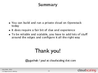 Summary



        • You can build and run a private cloud on Openstack
            today
        • It does require a fair bit of clue and experience
        • To be reliable and scalable, you have to add lots of stuff
            around the edges and conﬁgure it all the right way




                              Thank you!
                       @pgutheb / paul at cloudscaling dot com

July 26th, 2012
LA #openstack meetup                    23
 