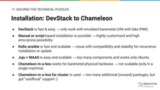 Installation: DevStack to Chameleon
● DevStack is fast & easy → only work with emulated baremetal (VM with fake IPMI)
● Manual or script-based installation is possible → highly customized and high
error-prone possibility
● Kolla-ansible is fast and scalable → issue with compatibility and stability for recurrence
installation or update
● Juju + MAAS is easy and scalable → too many components and works only Ubuntu
● Chameleon-in-a-box works for baremetal physical hardware → not scalable (only in a
single machine)
● Chameleon-in-a-box for cluster is used → too many additional (unused) packages, but
got “unoﬃcial” support :)
SOLVING THE TECHNICAL PUZZLES
 