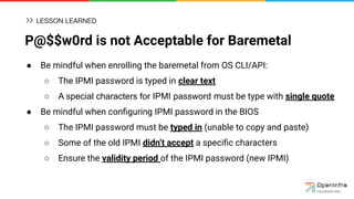P@$$w0rd is not Acceptable for Baremetal
● Be mindful when enrolling the baremetal from OS CLI/API:
○ The IPMI password is typed in clear text
○ A special characters for IPMI password must be type with single quote
● Be mindful when conﬁguring IPMI password in the BIOS
○ The IPMI password must be typed in (unable to copy and paste)
○ Some of the old IPMI didn’t accept a speciﬁc characters
○ Ensure the validity period of the IPMI password (new IPMI)
LESSON LEARNED
 