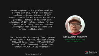 Former Engineer & ICT professional for
8 years and involved in the design/
implementation/maintenance of ICT
infrastructure for enterprise and service
provider. Working on research and
education of ICT infrastructure for over
12 years by building labs and testbeds
leveraging open source software and
project collaboration.
ONF* Ambassador & Steering Team, Speaker
at ONF Summit, KubeCon, FOSSASIA Summit,
IEEE/ACM Conferences, IETF/APNIC/APAN
Fellow, APNIC Community Trainer, and
OpenInfra/CNCF ID Day Organizer.
*) Now is part of LF
 