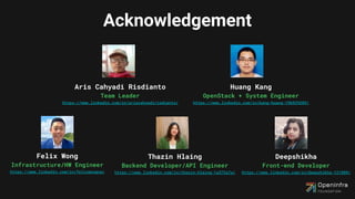 Acknowledgement
Aris Cahyadi Risdianto
Team Leader
https://www.linkedin.com/in/ariscahyadirisdianto/
Huang Kang
OpenStack + System Engineer
https://www.linkedin.com/in/kang-huang-19b929289/
Felix Wong
Infrastructure/HW Engineer
https://www.linkedin.com/in/felixwongcw/
Thazin Hlaing
Backend Developer/API Engineer
https://www.linkedin.com/in/thazin-hlaing-1a372a7a/
Deepshikha
Front-end Developer
https://www.linkedin.com/in/deepshikha-121009/
 