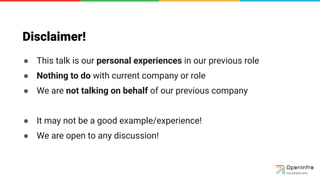 Disclaimer!
● This talk is our personal experiences in our previous role
● Nothing to do with current company or role
● We are not talking on behalf of our previous company
● It may not be a good example/experience!
● We are open to any discussion!
●
 