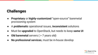 Challenges
● Proprietary or highly-customized “open-source” baremetal
provisioning system
● A problematic operational issues, inconsistent solutions
● Must be upgraded to OpenStack, but needs to keep same UI
● Old baremetal servers ( > 7 years old)
● No professional services, must be in-house develop
 