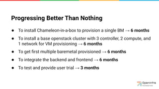 Progressing Better Than Nothing
● To install Chameleon-in-a-box to provision a single BM → 6 months
● To install a base openstack cluster with 3 controller, 2 compute, and
1 network for VM provisioning → 6 months
● To get ﬁrst multiple baremetal provisioned → 6 months
● To integrate the backend and frontend → 6 months
● To test and provide user trial → 3 months
 