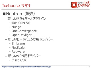 Icehouse サマリ
Neutron（続き）
– 新しいドライバーとプラグイン
• IBM SDN-VE
• Nuage
• OneConvergence
• OpenDaylight
– 新しいロードバランサ用ドライバー
• Embra...
