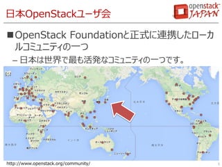 日本OpenStackユーザ会
OpenStack Foundationと正式に連携したローカ
ルコミュニティの一つ
– 日本は世界で最も活発なコミュニティの一つです。
5http://www.openstack.org/community/
 
