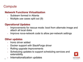 Compute 
Network Functions Virtualization 
10 
• Subteam formed in Atlanta 
• Multiple use cases split out (9) 
Operational Updates 
• Improvements for rescue mode: boot from alternate image and 
attach all local disks 
• Improve nova-network code to allow per-network settings 
Other updates 
• Ironic driver added 
• Docker support with StackForge driver 
• Rolling upgrade improvements 
• Scheduling updates to support scheduling services and 
extensibility 
 