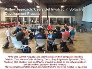 A New Approach: Users Get Involved in Software 
Development Process 
At the Ops Summit, August 25-26, OpenStack users from companies including 
Comcast, Time Warner Cable, GoDaddy, Yahoo, Sony Playstation, Symantec, Cisco, 
Workday, IBM, Bluebox, Intel, and PayPal provided feedback on the software platform 
and shared best practices. See the full story: 
http://superuser.openstack.org/articles/report-from-the-mid-cycle-meetup-for-operators 
 