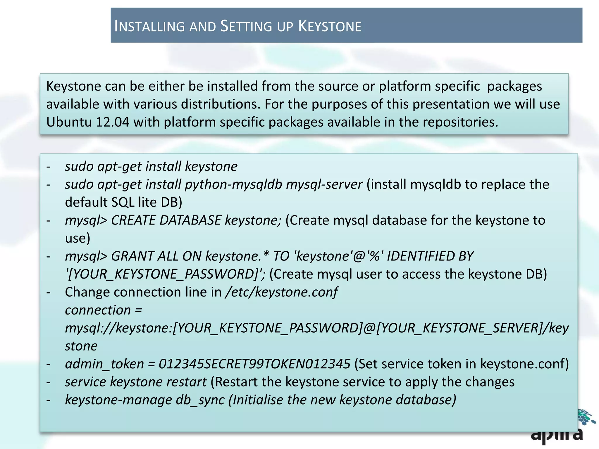 INSTALLING AND SETTING UP KEYSTONE


Keystone can be either be installed from the source or platform specific packages
available with various distributions. For the purposes of this presentation we will use
Ubuntu 12.04 with platform specific packages available in the repositories.

- sudo apt-get install keystone
- sudo apt-get install python-mysqldb mysql-server (install mysqldb to replace the
  default SQL lite DB)
- mysql> CREATE DATABASE keystone; (Create mysql database for the keystone to
  use)
- mysql> GRANT ALL ON keystone.* TO 'keystone'@'%' IDENTIFIED BY
  '[YOUR_KEYSTONE_PASSWORD]'; (Create mysql user to access the keystone DB)
- Change connection line in /etc/keystone.conf
  connection =
  mysql://keystone:[YOUR_KEYSTONE_PASSWORD]@[YOUR_KEYSTONE_SERVER]/key
  stone
- admin_token = 012345SECRET99TOKEN012345 (Set service token in keystone.conf)
- service keystone restart (Restart the keystone service to apply the changes
- keystone-manage db_sync (Initialise the new keystone database)
 