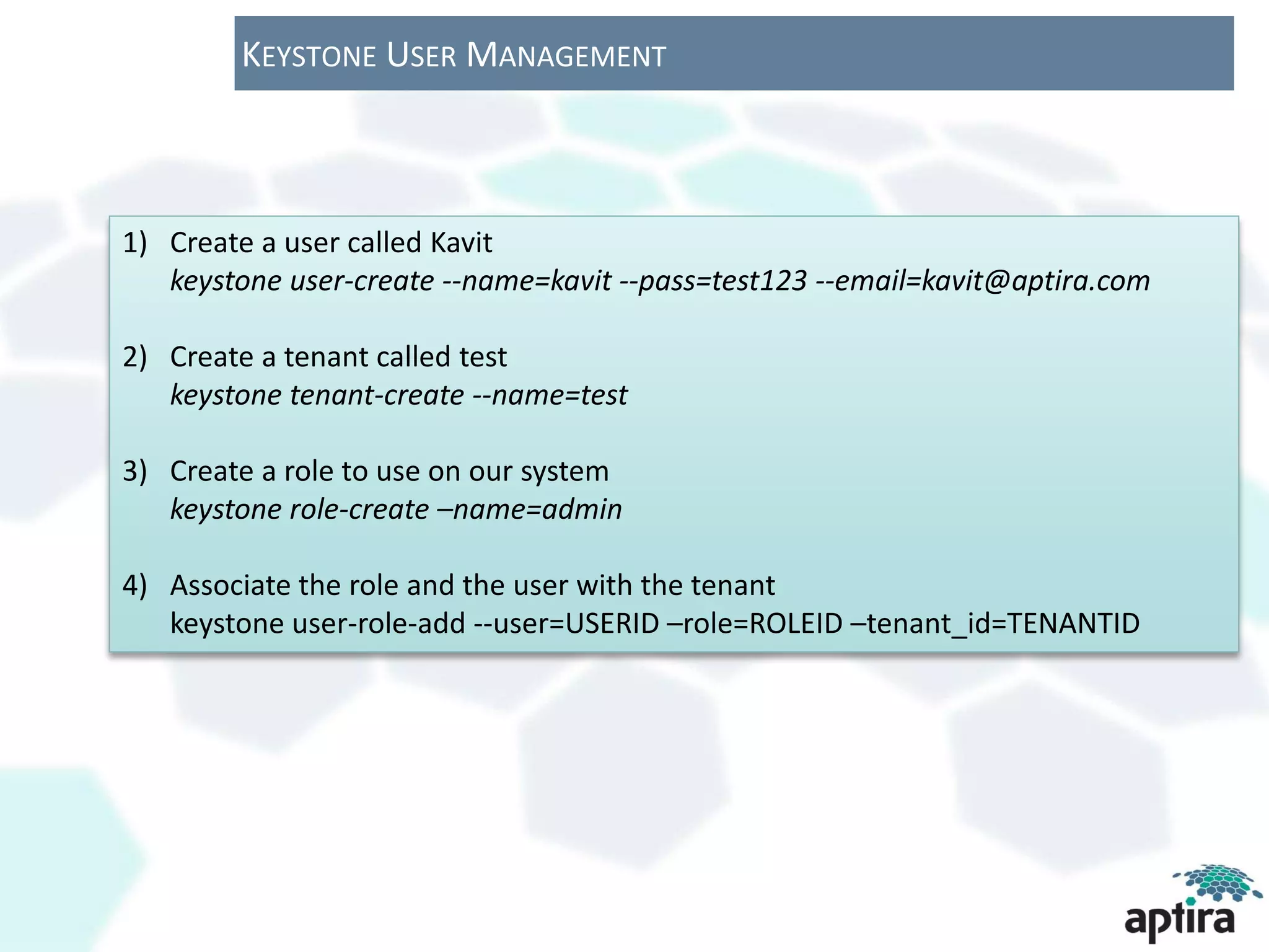 KEYSTONE USER MANAGEMENT



1) Create a user called Kavit
   keystone user-create --name=kavit --pass=test123 --email=kavit@aptira.com

2) Create a tenant called test
   keystone tenant-create --name=test

3) Create a role to use on our system
   keystone role-create –name=admin

4) Associate the role and the user with the tenant
   keystone user-role-add --user=USERID –role=ROLEID –tenant_id=TENANTID
 