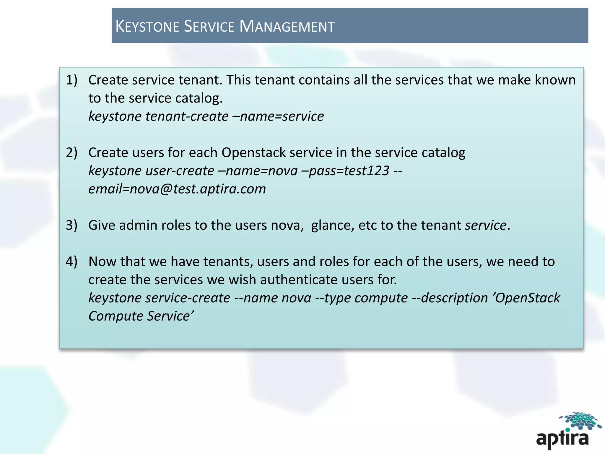 KEYSTONE SERVICE MANAGEMENT

1) Create service tenant. This tenant contains all the services that we make known
   to the service catalog.
   keystone tenant-create –name=service

2) Create users for each Openstack service in the service catalog
   keystone user-create –name=nova –pass=test123 --
   email=nova@test.aptira.com

3) Give admin roles to the users nova, glance, etc to the tenant service.

4) Now that we have tenants, users and roles for each of the users, we need to
   create the services we wish authenticate users for.
   keystone service-create --name nova --type compute --description ’OpenStack
   Compute Service’
 