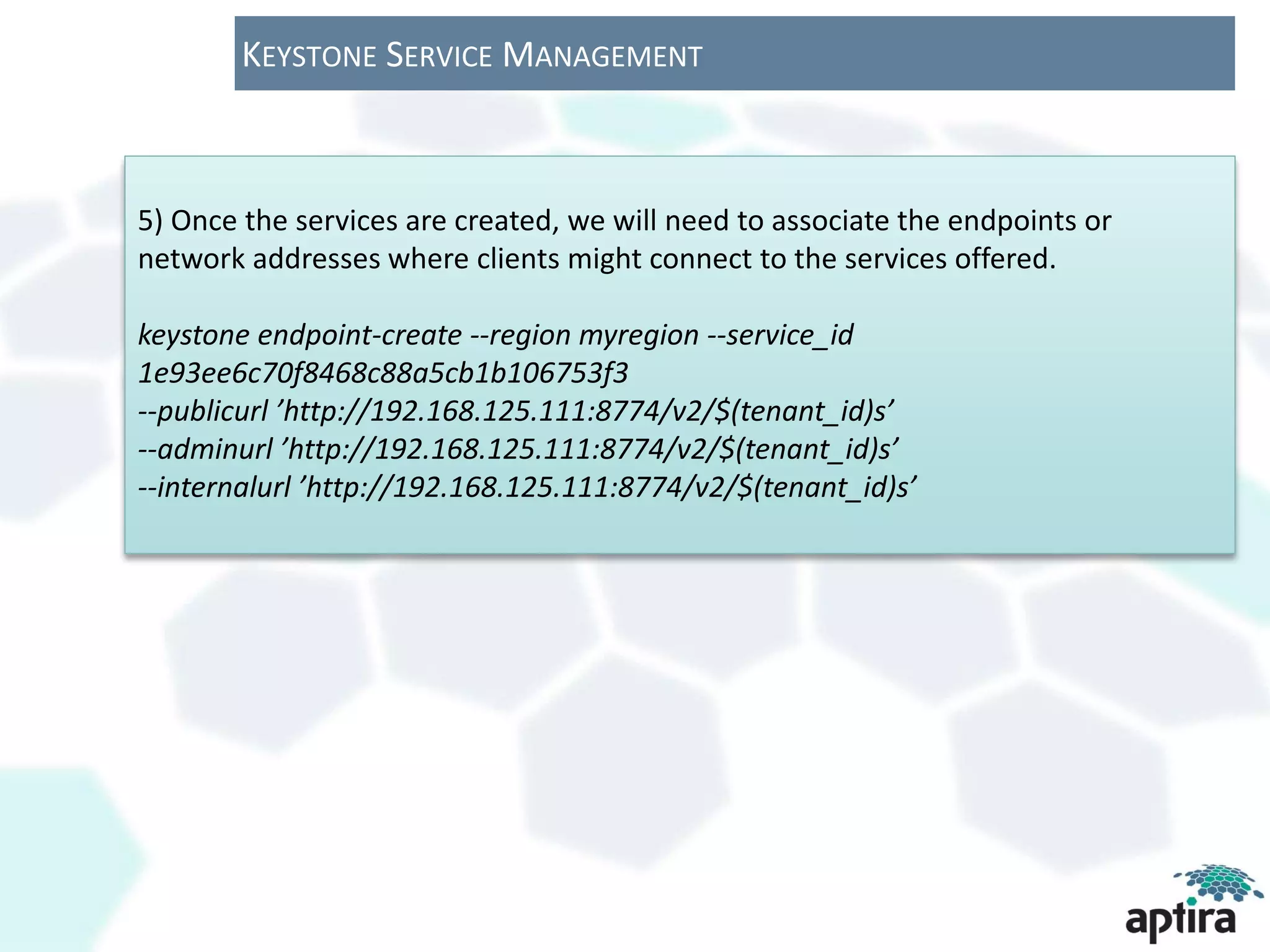 KEYSTONE SERVICE MANAGEMENT



5) Once the services are created, we will need to associate the endpoints or
network addresses where clients might connect to the services offered.

keystone endpoint-create --region myregion --service_id
1e93ee6c70f8468c88a5cb1b106753f3
--publicurl ’http://192.168.125.111:8774/v2/$(tenant_id)s’
--adminurl ’http://192.168.125.111:8774/v2/$(tenant_id)s’
--internalurl ’http://192.168.125.111:8774/v2/$(tenant_id)s’
 