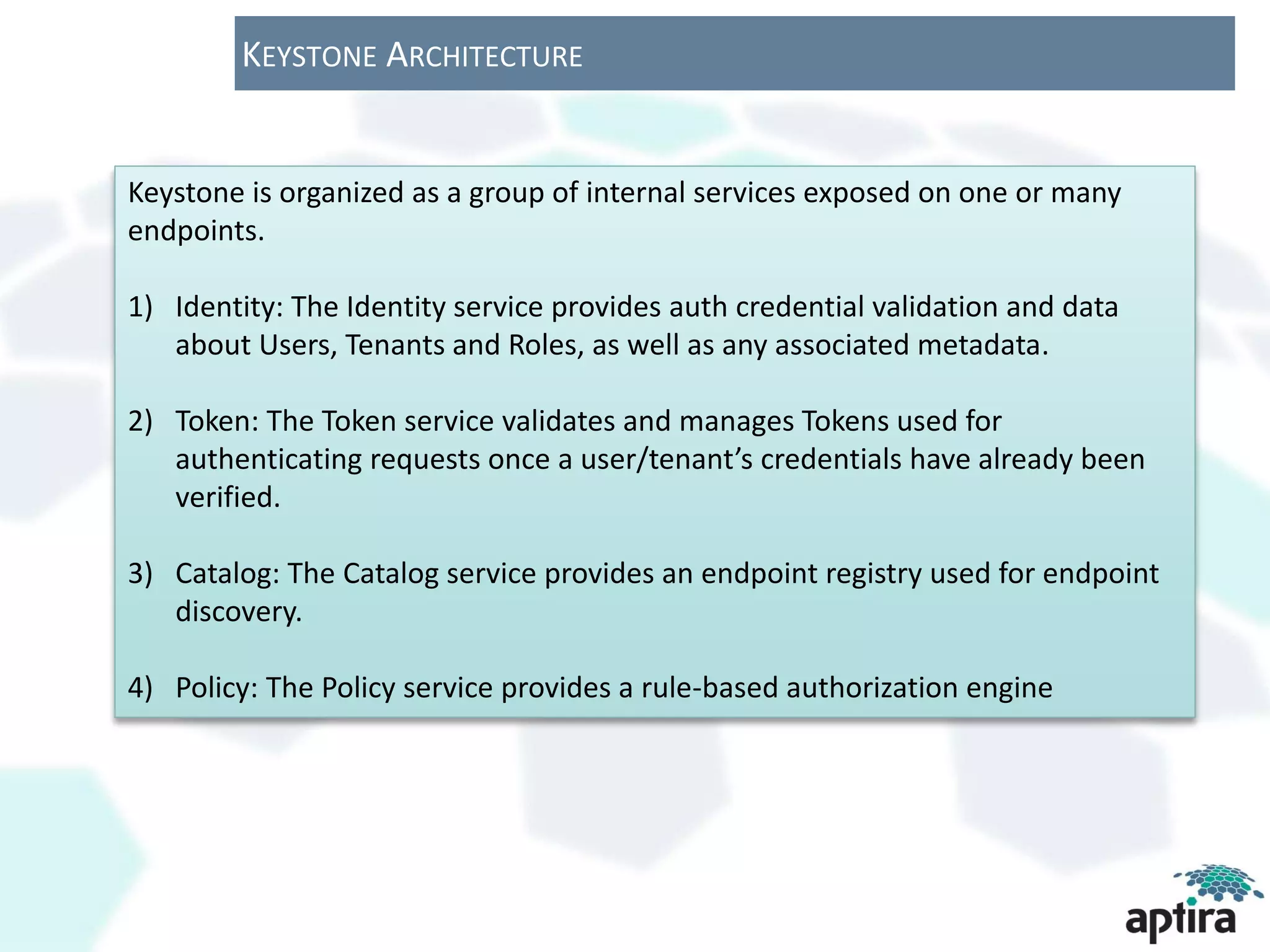 KEYSTONE ARCHITECTURE


Keystone is organized as a group of internal services exposed on one or many
endpoints.

1) Identity: The Identity service provides auth credential validation and data
   about Users, Tenants and Roles, as well as any associated metadata.

2) Token: The Token service validates and manages Tokens used for
   authenticating requests once a user/tenant’s credentials have already been
   verified.

3) Catalog: The Catalog service provides an endpoint registry used for endpoint
   discovery.

4) Policy: The Policy service provides a rule-based authorization engine
 