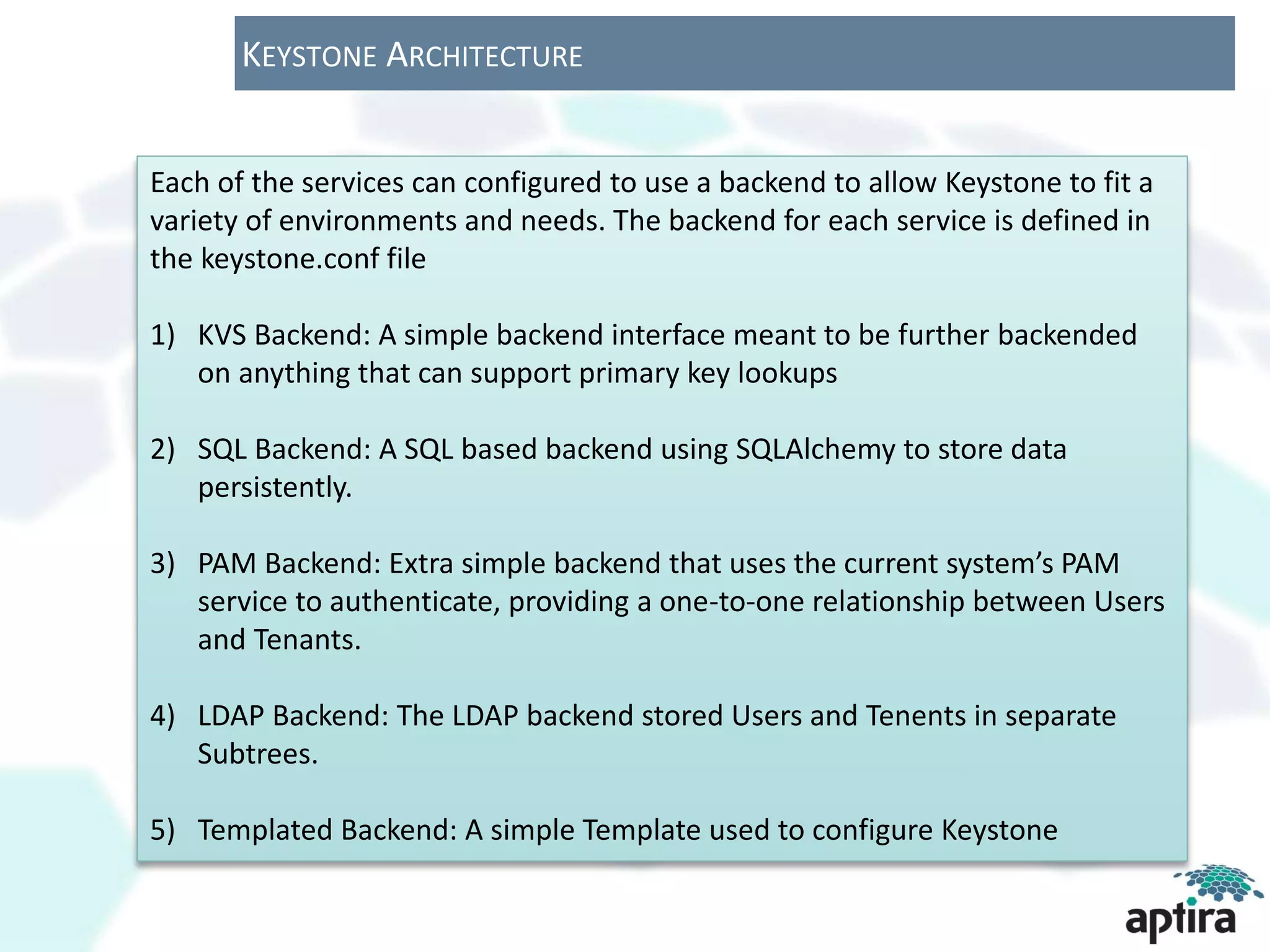 KEYSTONE ARCHITECTURE


Each of the services can configured to use a backend to allow Keystone to fit a
variety of environments and needs. The backend for each service is defined in
the keystone.conf file

1) KVS Backend: A simple backend interface meant to be further backended
   on anything that can support primary key lookups

2) SQL Backend: A SQL based backend using SQLAlchemy to store data
   persistently.

3) PAM Backend: Extra simple backend that uses the current system’s PAM
   service to authenticate, providing a one-to-one relationship between Users
   and Tenants.

4) LDAP Backend: The LDAP backend stored Users and Tenents in separate
   Subtrees.

5) Templated Backend: A simple Template used to configure Keystone
 
