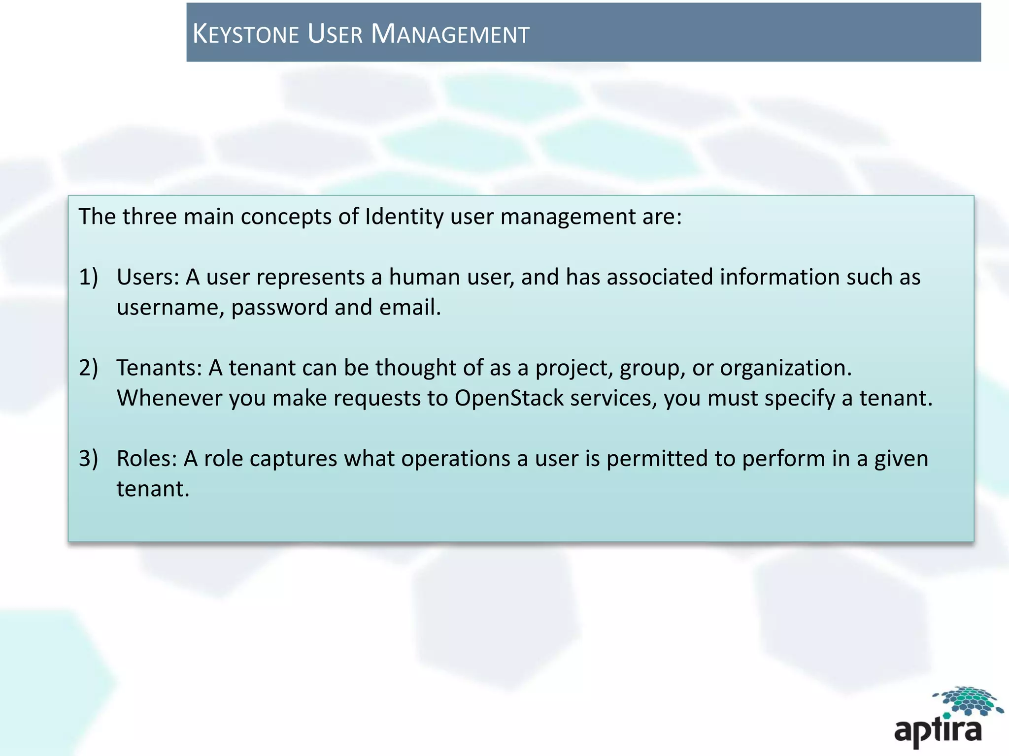 KEYSTONE USER MANAGEMENT




The three main concepts of Identity user management are:

1) Users: A user represents a human user, and has associated information such as
   username, password and email.

2) Tenants: A tenant can be thought of as a project, group, or organization.
   Whenever you make requests to OpenStack services, you must specify a tenant.

3) Roles: A role captures what operations a user is permitted to perform in a given
   tenant.
 