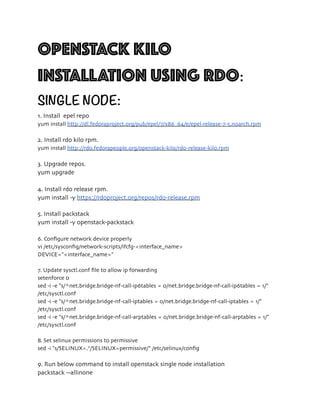 OPENSTACK KILO
INSTALLATION USING RDO:
SINGLE NODE:
1. Install epel repo
yum install http://dl.fedoraproject.org/pub/epel/7/x86_64/e/epel-release-7-5.noarch.rpm
2. Install rdo kilo rpm.
yum install http://rdo.fedorapeople.org/openstack-kilo/rdo-release-kilo.rpm
3. Upgrade repos.
yum upgrade
4. Install rdo release rpm.
yum install -y https://rdoproject.org/repos/rdo-release.rpm
5. Install packstack
yum install -y openstack-packstack
6. Conﬁgure network device properly
vi /etc/sysconﬁg/network-scripts/ifcfg-<interface_name>
DEVICE="<interface_name>"
7. Update sysctl.conf ﬁle to allow ip forwarding
setenforce 0
sed -i -e "s/^net.bridge.bridge-nf-call-ip6tables = 0/net.bridge.bridge-nf-call-ip6tables = 1/"
/etc/sysctl.conf
sed -i -e "s/^net.bridge.bridge-nf-call-iptables = 0/net.bridge.bridge-nf-call-iptables = 1/"
/etc/sysctl.conf
sed -i -e "s/^net.bridge.bridge-nf-call-arptables = 0/net.bridge.bridge-nf-call-arptables = 1/"
/etc/sysctl.conf
8. Set selinux permissions to permissive
sed -i "s/SELINUX=.*/SELINUX=permissive/" /etc/selinux/conﬁg
9. Run below command to install openstack single node installation
packstack --allinone
 