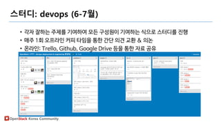 OpenStack Korea Community
스터디: devops (6-7월)
• 각자 잘하는 주제를 기여하여 모든 구성원이 기여하는 식으로 스터디를 진행
• 매주 1회 오프라인 커피 타임을 통한 간단 의견 교환 & 의논
• 온라인: Trello, Github, Google Drive 등을 통한 자료 공유
 