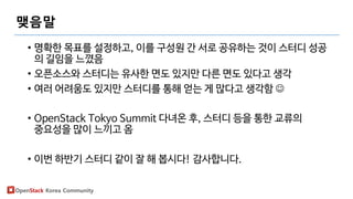 OpenStack Korea Community
맺음말
• 명확한 목표를 설정하고, 이를 구성원 간 서로 공유하는 것이 스터디 성공
의 길임을 느꼈음
• 오픈소스와 스터디는 유사한 면도 있지만 다른 면도 있다고 생각
• 여러 어려움도 있지만 스터디를 통해 얻는 게 많다고 생각함 
• OpenStack Tokyo Summit 다녀온 후, 스터디 등을 통한 교류의
중요성을 많이 느끼고 옴
• 이번 하반기 스터디 같이 잘 해 봅시다! 감사합니다.
 