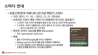 OpenStack Korea Community
스터디 안내
• 오픈스택 한국 커뮤니티 2015년 하반기 스터디
• 기간: 2015. 11. 10. ~ 2015. 12. 21. (약 6주)
• 오프라인 스터디: 매주 (저녁 7시 40분부터 약 2시간, 화요일?)
• 1,2주차: 기존 스터디 원 분들의 발표 & 팀 구성 & 스터디 주제 ideation
• 3-6주차: 스터디 그룹에서의 스터디 장려 & 각 스터디 그룹 조별 발표
• 중간 & 최종 점검: 4주 / 6주 예정
• 온라인 스터디: Slack을 통한 discussion
• 주소: openstackkr.slack.com
• 목표
• 짧은 기간이지만 agility를 가지고 진행하자.
• Deploy scenario 등 하나를 실제 선택해서 진행하자.
• 기 스터디 멤버와 스터디 멤버와의 collaboration을 통해
긴밀한 관계를 맺으면서 스터디를 진행하자.
 