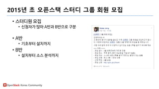 OpenStack Korea Community
2015년 초 오픈스택 스터디 그룹 회원 모집
• 스터디원 모집
• 신청자가 많아 A반과 B반으로 구분
• A반
• 기초부터 설치까지
• B반
• 설치부터 소스 분석까지
 