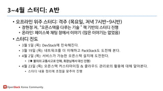 OpenStack Korea Community
3~4월 스터디: A반
• 오프라인 위주 스터디: 격주 (목요일, 저녁 7시반-9시반)
• 장현정 저, “오픈스택을 다루는 기술＂책 기반의 스터디 진행
• 온라인: 페이스북 채팅 창에서 이야기 (많은 이야기는 없었음)
• 스터디 진도
• 3월 5일 (목): DevStack에 친숙해진다.
• 3월 19일 (목): 네트워크를 더 이해하고 PackStack도 도전해 본다.
• 4월 2일 (목): 서비스가 가능한 오픈스택 설치에 도전한다.
• ( 불의의 교통사고로 인해, 회장님께서 대신 진행)
• 4월 23일 (목): 오픈스택 커스터마이징 & 클라우드 관리로의 활용에 대해 알아본다.
• 스터디 내용 정리에 초점을 맞추어 진행
 