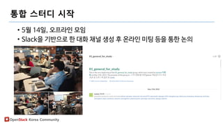 OpenStack Korea Community
통합 스터디 시작
• 5월 14일, 오프라인 모임
• Slack을 기반으로 한 대화 채널 생성 후 온라인 미팅 등을 통한 논의
 
