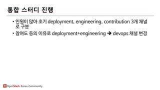 OpenStack Korea Community
통합 스터디 진행
• 인원이 많아 초기 deployment, engineering, contribution 3개 채널
로 구분
• 참여도 등의 이유로 deployment+engineering  devops 채널 변경
 