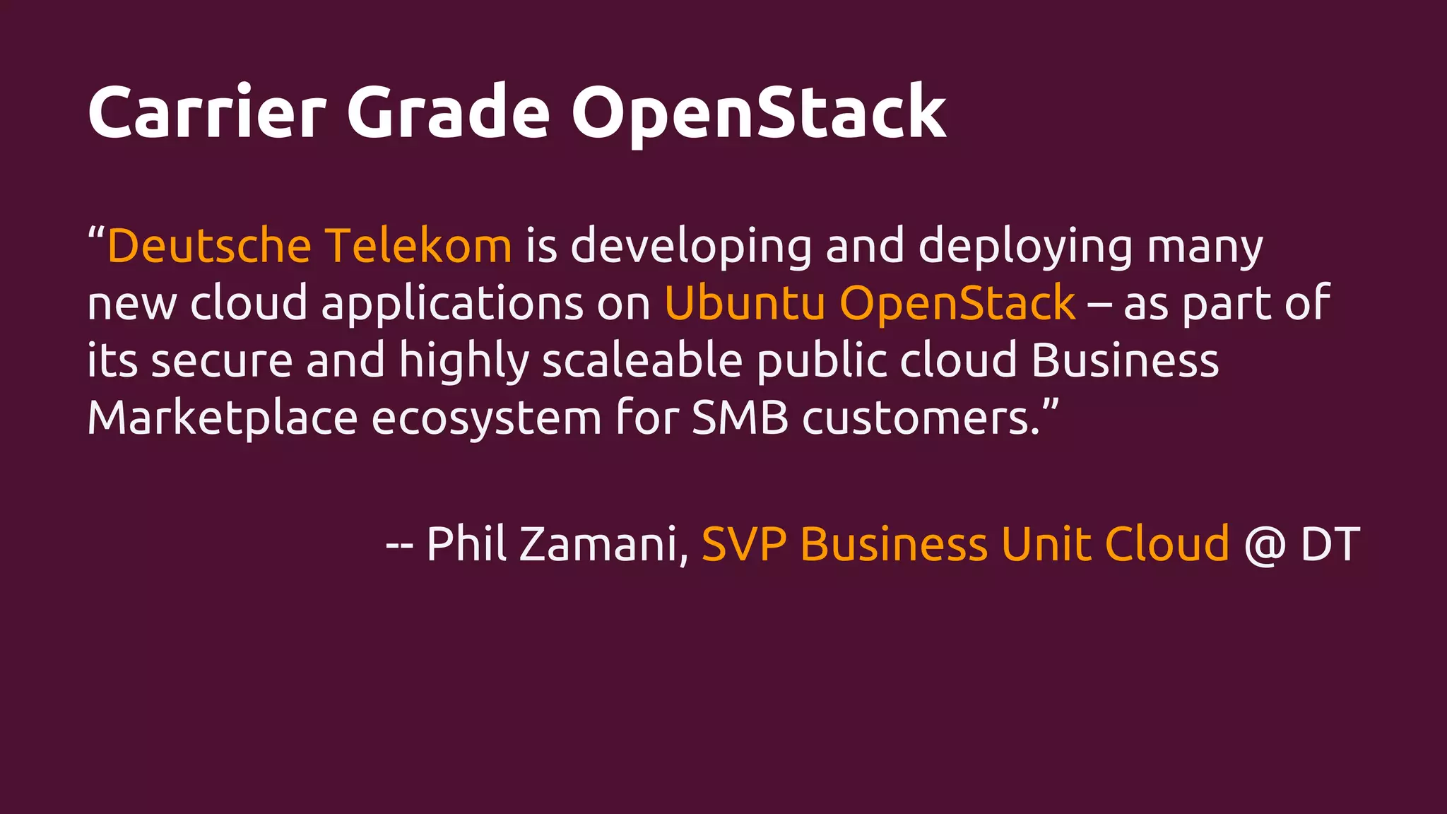 Carrier Grade OpenStack
“Deutsche Telekom is developing and deploying many
new cloud applications on Ubuntu OpenStack – as part of
its secure and highly scaleable public cloud Business
Marketplace ecosystem for SMB customers.”
-- Phil Zamani, SVP Business Unit Cloud @ DT

 