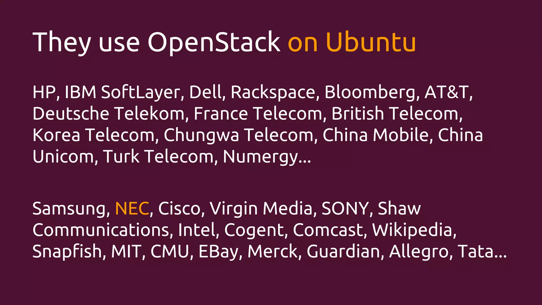 They use OpenStack on Ubuntu
HP, IBM SoftLayer, Dell, Rackspace, Bloomberg, AT&T,
Deutsche Telekom, France Telecom, British Telecom,
Korea Telecom, Chungwa Telecom, China Mobile, China
Unicom, Turk Telecom, Numergy...
Samsung, NEC, Cisco, Virgin Media, SONY, Shaw
Communications, Intel, Cogent, Comcast, Wikipedia,
Snapfish, MIT, CMU, EBay, Merck, Guardian, Allegro, Tata...

 
