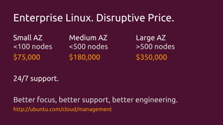 Enterprise Linux. Disruptive Price.
Small AZ
<100 nodes
$75,000

Medium AZ
<500 nodes
$180,000

Large AZ
>500 nodes
$350,000

24/7 support.
Better focus, better support, better engineering.
http://ubuntu.com/cloud/management

 