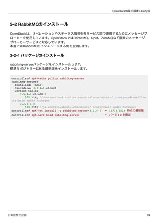 OpenStack構築手順書 Liberty版
日本仮想化技術 24
3–2 RabbitMQのインストール
OpenStackは、オペレーションやステータス情報を各サービス間で連携するためにメッセージブ
ローカーを使用しています。OpenSt...