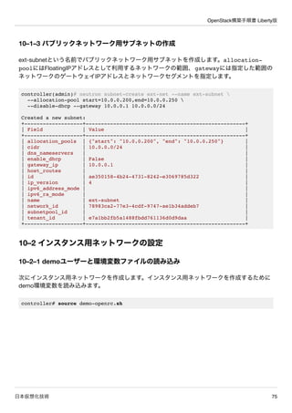 OpenStack構築手順書 Liberty版
日本仮想化技術 75
10–1–3 パブリックネットワーク用サブネットの作成
ext-subnetという名前でパブリックネットワーク用サブネットを作成します。allocation-
poolにはF...