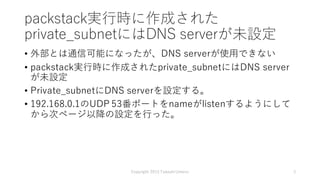 packstack実⾏時に作成された
private_subnetにはDNS serverが未設定
• 外部とは通信可能になったが、DNS serverが使⽤できない
• packstack実⾏時に作成されたprivate_subnetにはDNS server
が未設定
• Private_subnetにDNS serverを設定する。
• 192.168.0.1のUDP 53番ポートをnameがlistenするようにして
から次ページ以降の設定を⾏った。
Copyright 2015 Takashi Umeno 3
 
