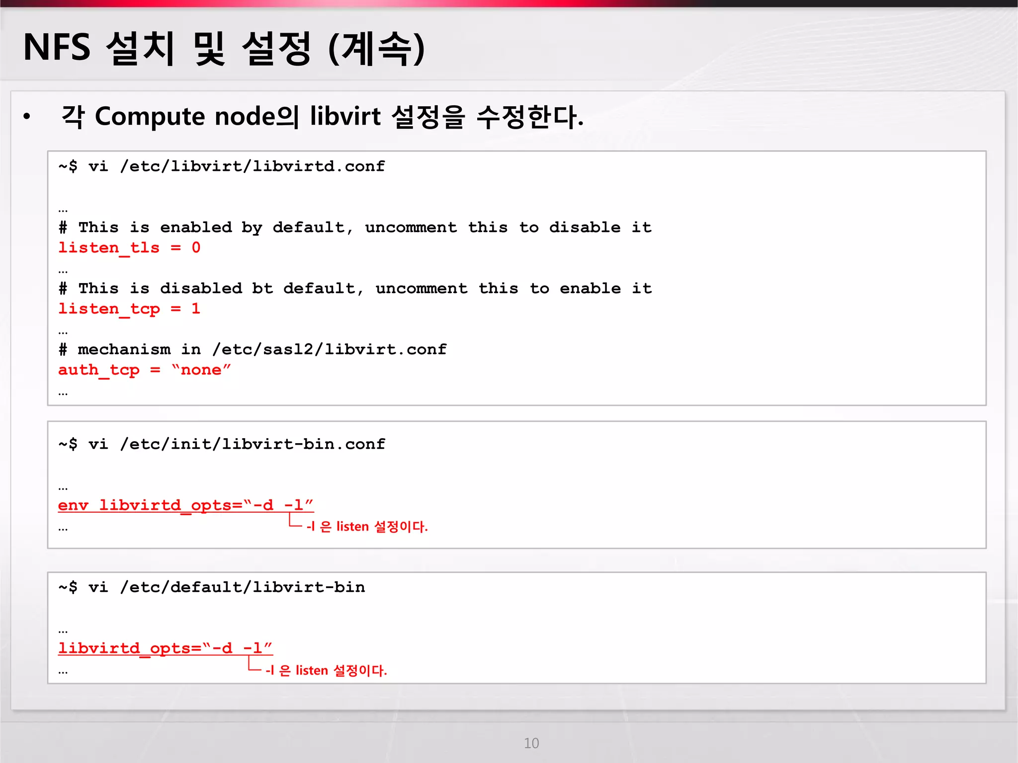 NFS 설치 및 설정 (계속) 
•각 Compute node의 libvirt 설정을 수정한다. 
10 
~$ vi /etc/libvirt/libvirtd.conf 
… 
# This is enabled by default, uncomment this to disable it 
listen_tls = 0 
… 
# This is disabled bt default, uncomment this to enable it 
listen_tcp = 1 
… 
# mechanism in /etc/sasl2/libvirt.conf 
auth_tcp = “none” 
… 
~$ vi /etc/init/libvirt-bin.conf 
… 
env libvirtd_opts=“-d -l” 
… 
~$ vi /etc/default/libvirt-bin … libvirtd_opts=“-d -l” … 
-l 은 listen 설정이다. 
-l 은 listen 설정이다.  