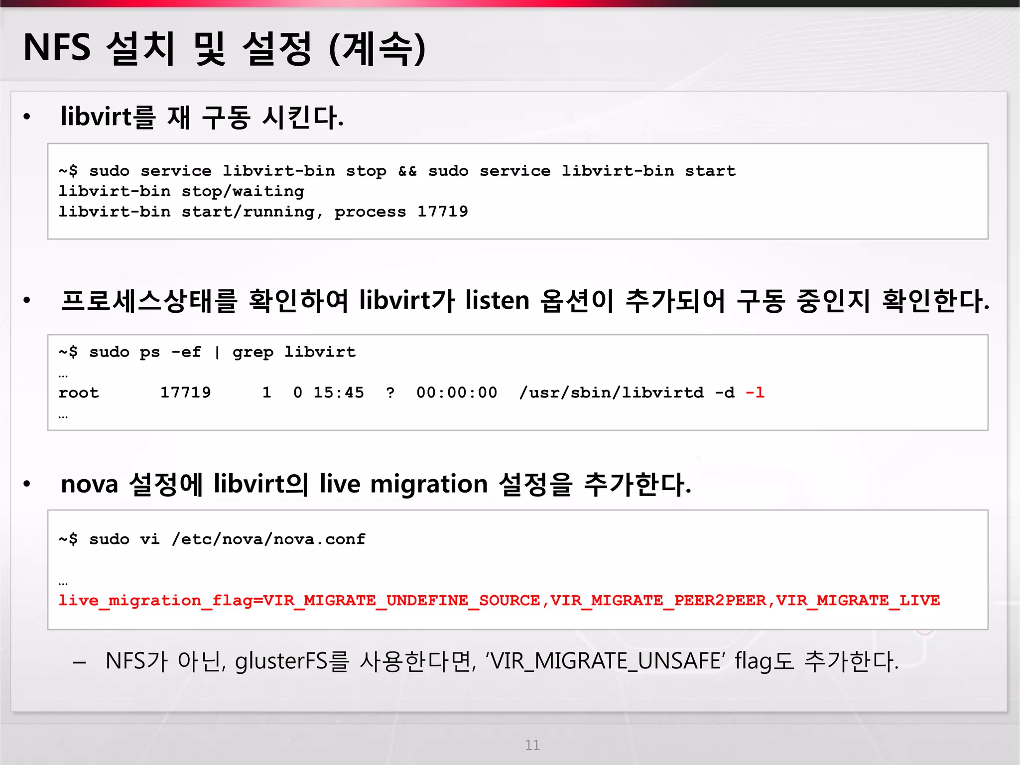 NFS 설치 및 설정 (계속) 
•libvirt를 재 구동 시킨다. 
•프로세스상태를 확인하여 libvirt가 listen 옵션이 추가되어 구동 중인지 확인한다. 
•nova 설정에 libvirt의 live migration 설정을 추가한다. 
–NFS가 아닌, glusterFS를 사용한다면, ‘VIR_MIGRATE_UNSAFE’ flag도 추가한다. 
11 
~$ sudo service libvirt-bin stop && sudo service libvirt-bin start 
libvirt-bin stop/waiting 
libvirt-bin start/running, process 17719 
~$ sudo ps -ef | grep libvirt … root 17719 1 0 15:45 ? 00:00:00 /usr/sbin/libvirtd -d -l … 
~$ sudo vi /etc/nova/nova.conf 
… 
live_migration_flag=VIR_MIGRATE_UNDEFINE_SOURCE,VIR_MIGRATE_PEER2PEER,VIR_MIGRATE_LIVE  