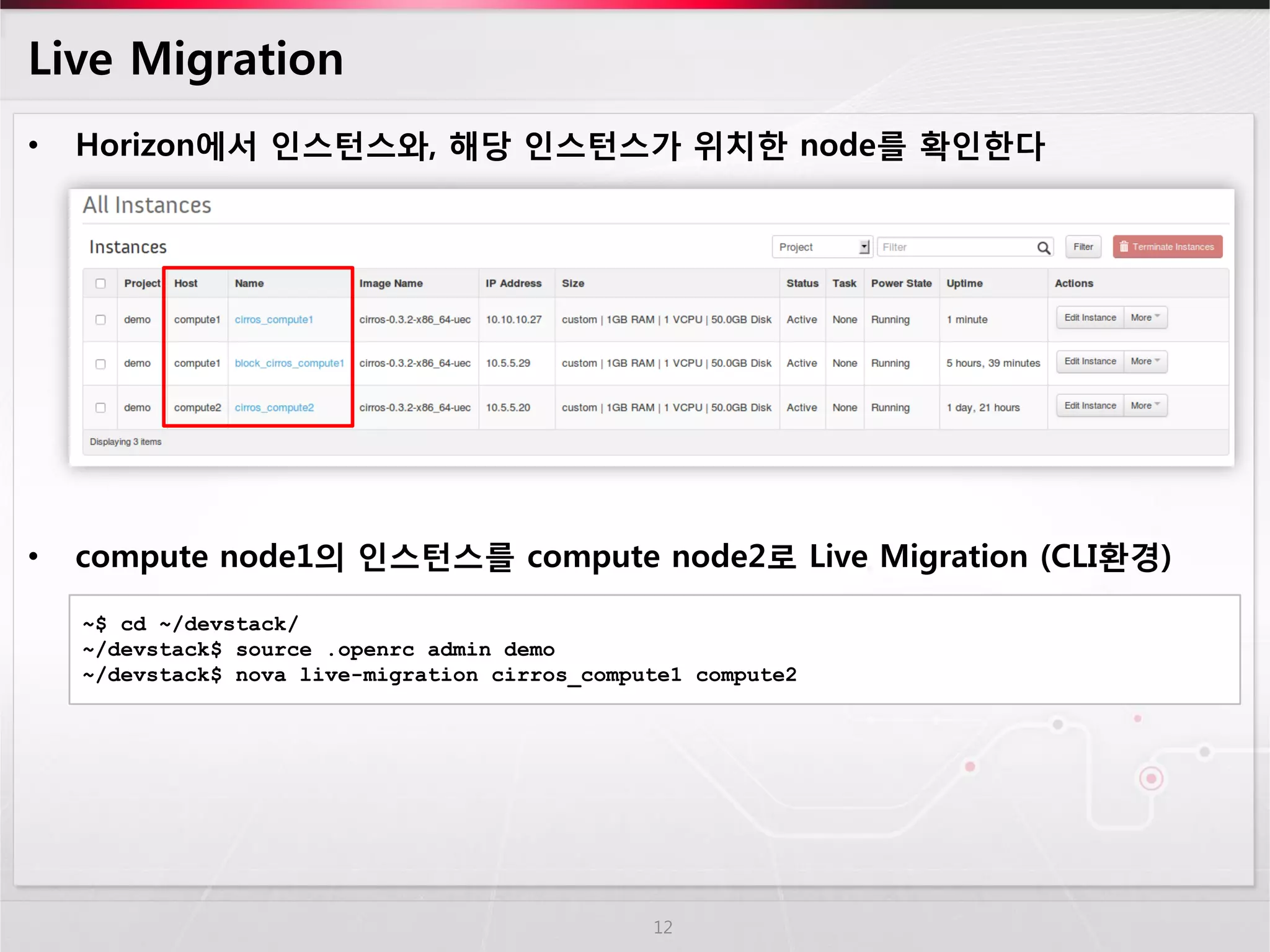 Live Migration 
•Horizon에서 인스턴스와, 해당 인스턴스가 위치한 node를 확인한다 
•compute node1의 인스턴스를 compute node2로 Live Migration (CLI환경) 
12 
~$ cd ~/devstack/ 
~/devstack$ source .openrc admin demo 
~/devstack$ nova live-migration cirros_compute1 compute2  