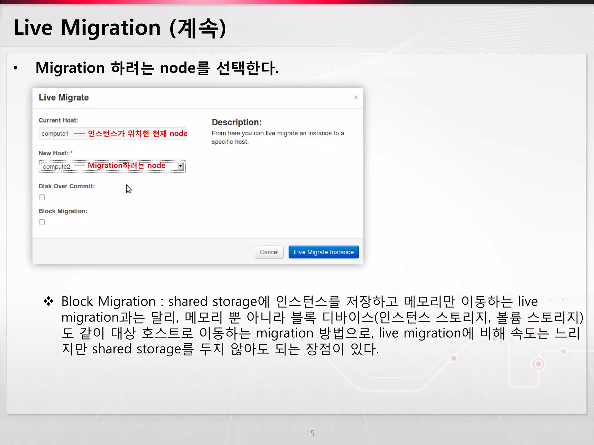 Live Migration (계속) 
•Migration 하려는 node를 선택한다. 
Block Migration : shared storage에 인스턴스를 저장하고 메모리만 이동하는 live migration과는 달리, 메모리 뿐 아니라 블록 디바이스(인스턴스 스토리지, 볼륨 스토리지) 도 같이 대상 호스트로 이동하는 migration 방법으로, live migration에 비해 속도는 느리지만 shared storage를 두지 않아도 되는 장점이 있다. 
15 
인스턴스가 위치한 현재 node 
Migration하려는 node  