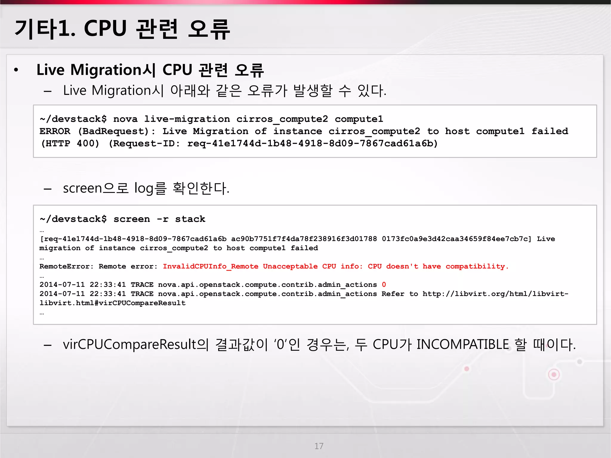 기타1. CPU 관련 오류 
•Live Migration시 CPU 관련 오류 
–Live Migration시 아래와 같은 오류가 발생할 수 있다. 
–screen으로 log를 확인한다. 
–virCPUCompareResult의 결과값이 ‘0’인 경우는, 두 CPU가 INCOMPATIBLE 할 때이다. 
17 
~/devstack$ nova live-migration cirros_compute2 compute1 
ERROR (BadRequest): Live Migration of instance cirros_compute2 to host compute1 failed (HTTP 400) (Request-ID: req-41e1744d-1b48-4918-8d09-7867cad61a6b) 
~/devstack$ screen -r stack 
… 
[req-41e1744d-1b48-4918-8d09-7867cad61a6b ac90b7751f7f4da78f238916f3d01788 0173fc0a9e3d42caa34659f84ee7cb7c] Live migration of instance cirros_compute2 to host compute1 failed 
… 
RemoteError: Remote error: InvalidCPUInfo_Remote Unacceptable CPU info: CPU doesn't have compatibility. 
… 
2014-07-11 22:33:41 TRACE nova.api.openstack.compute.contrib.admin_actions 0 
2014-07-11 22:33:41 TRACE nova.api.openstack.compute.contrib.admin_actions Refer to http://libvirt.org/html/libvirt- libvirt.html#virCPUCompareResult 
…  