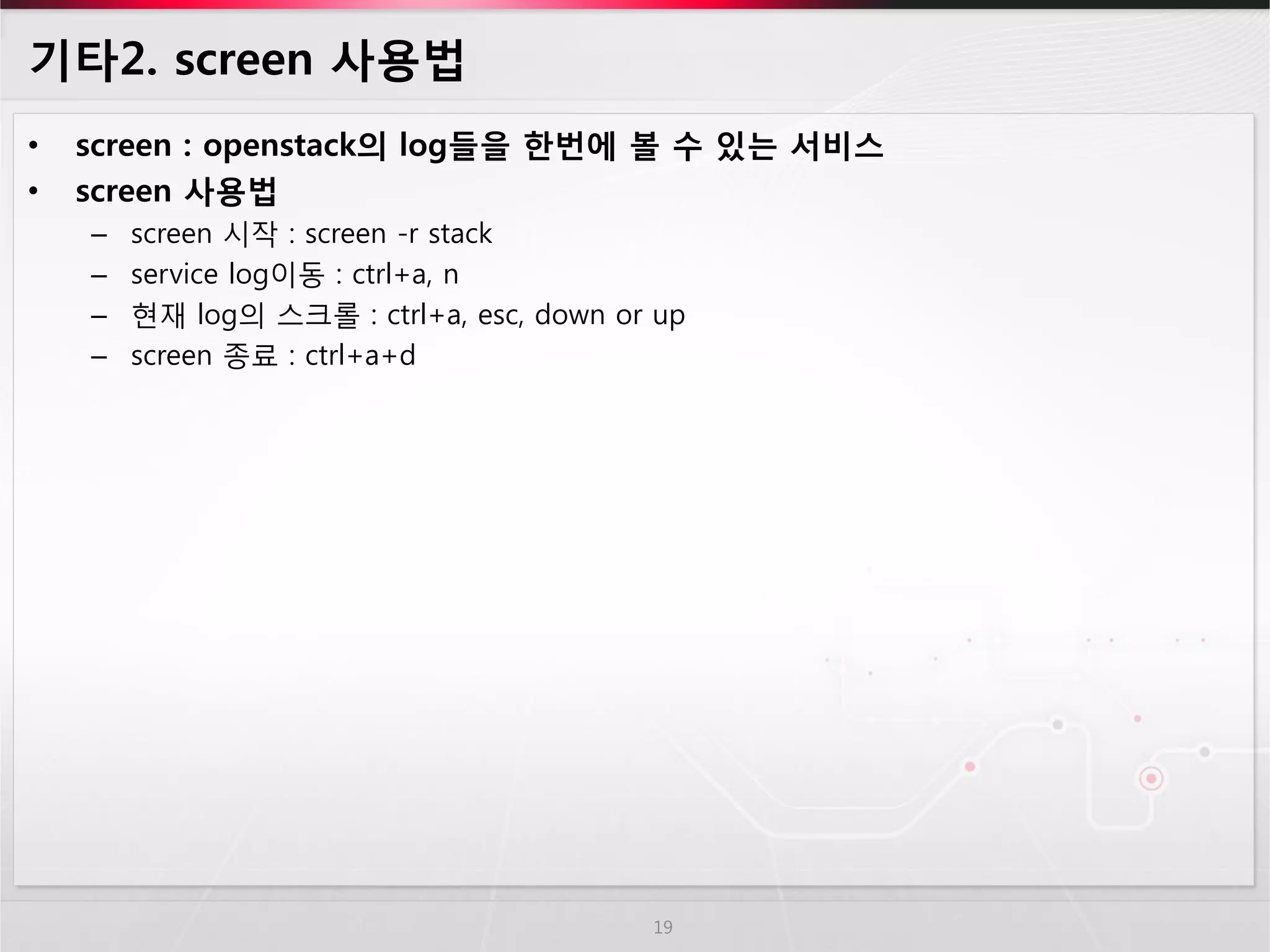 기타2. screen 사용법 
•screen : openstack의 log들을 한번에 볼 수 있는 서비스 
•screen 사용법 
–screen 시작 : screen -r stack 
–service log이동 : ctrl+a, n 
–현재 log의 스크롤 : ctrl+a, esc, down or up 
–screen 종료 : ctrl+a+d 
19  