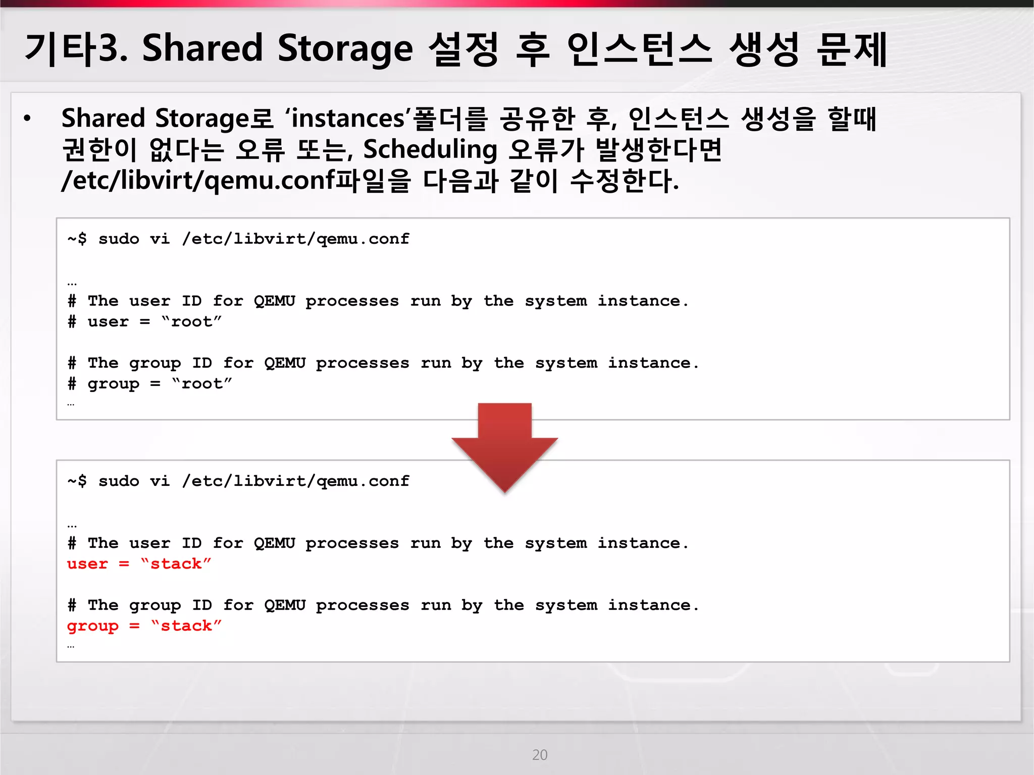 기타3. Shared Storage 설정 후 인스턴스 생성 문제 
•Shared Storage로 ‘instances’폴더를 공유한 후, 인스턴스 생성을 할때 권한이 없다는 오류 또는, Scheduling 오류가 발생한다면 /etc/libvirt/qemu.conf파일을 다음과 같이 수정한다. 
20 
~$ sudo vi /etc/libvirt/qemu.conf 
… 
# The user ID for QEMU processes run by the system instance. 
# user = “root” 
# The group ID for QEMU processes run by the system instance. 
# group = “root” 
… 
~$ sudo vi /etc/libvirt/qemu.conf … # The user ID for QEMU processes run by the system instance. user = “stack” # The group ID for QEMU processes run by the system instance. group = “stack” … 