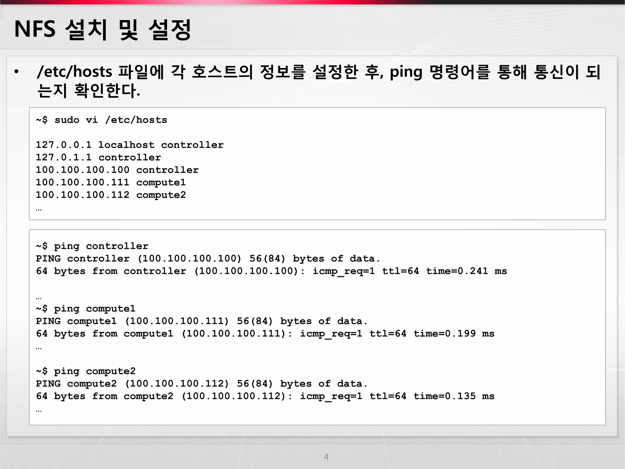 NFS 설치 및 설정 
•/etc/hosts 파일에 각 호스트의 정보를 설정한 후, ping 명령어를 통해 통신이 되는지 확인한다. 
4 
~$ sudo vi /etc/hosts 
127.0.0.1 localhost controller 
127.0.1.1 controller 
100.100.100.100 controller 
100.100.100.111 compute1 
100.100.100.112 compute2 
… 
~$ ping controller PING controller (100.100.100.100) 56(84) bytes of data. 64 bytes from controller (100.100.100.100): icmp_req=1 ttl=64 time=0.241 ms … ~$ ping compute1 PING compute1 (100.100.100.111) 56(84) bytes of data. 64 bytes from compute1 (100.100.100.111): icmp_req=1 ttl=64 time=0.199 ms … ~$ ping compute2 PING compute2 (100.100.100.112) 56(84) bytes of data. 64 bytes from compute2 (100.100.100.112): icmp_req=1 ttl=64 time=0.135 ms …  