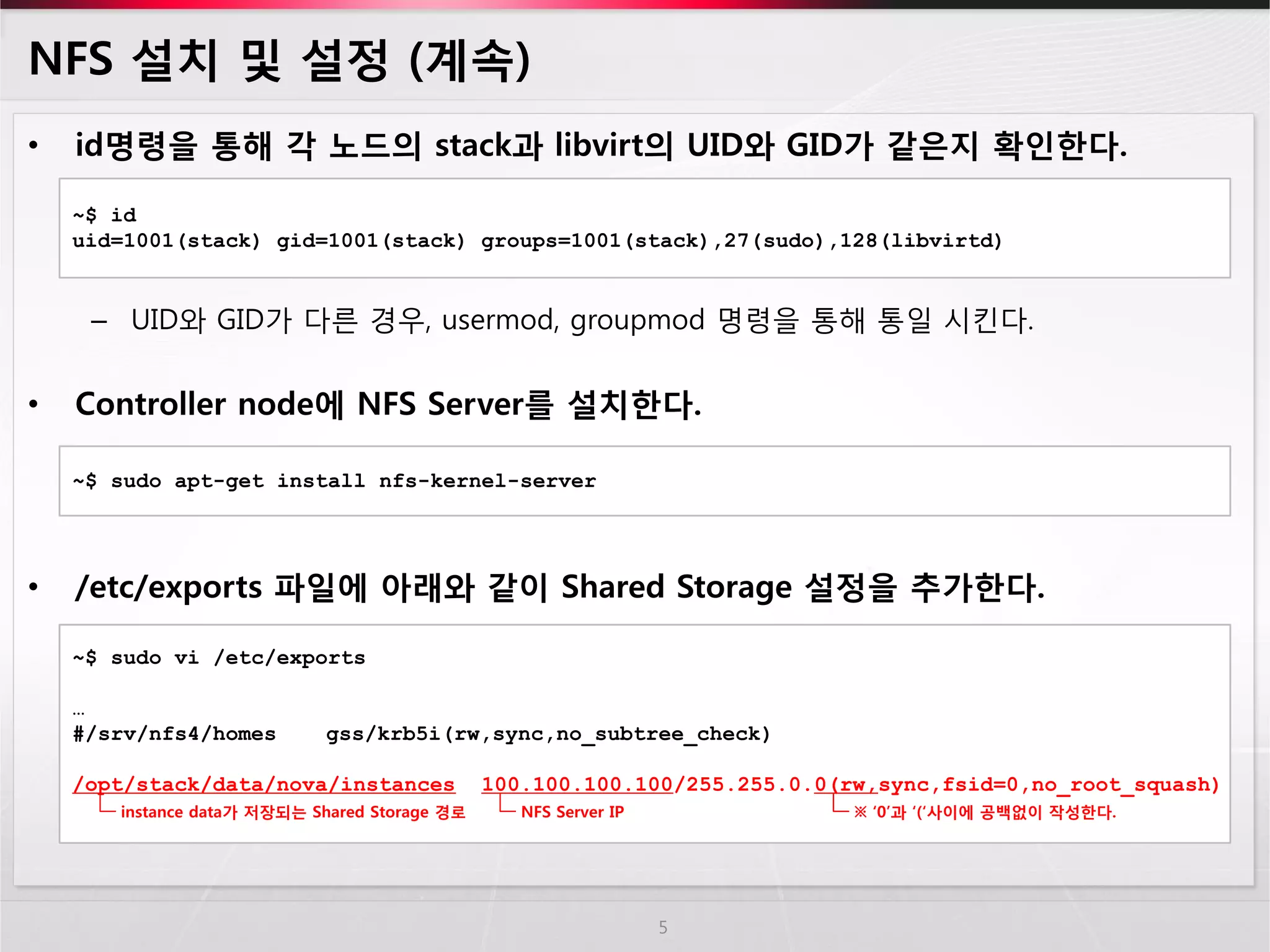 NFS 설치 및 설정 (계속) 
•id명령을 통해 각 노드의 stack과 libvirt의 UID와 GID가 같은지 확인한다. 
–UID와 GID가 다른 경우, usermod, groupmod 명령을 통해 통일 시킨다. 
•Controller node에 NFS Server를 설치한다. 
•/etc/exports 파일에 아래와 같이 Shared Storage 설정을 추가한다. 
5 
~$ id 
uid=1001(stack) gid=1001(stack) groups=1001(stack),27(sudo),128(libvirtd) 
~$ sudo apt-get install nfs-kernel-server 
~$ sudo vi /etc/exports … #/srv/nfs4/homes gss/krb5i(rw,sync,no_subtree_check) /opt/stack/data/nova/instances 100.100.100.100/255.255.0.0(rw,sync,fsid=0,no_root_squash) 
instance data가 저장되는 Shared Storage 경로 
NFS Server IP 
※ ‘0’과 ‘(‘사이에 공백없이 작성한다.  