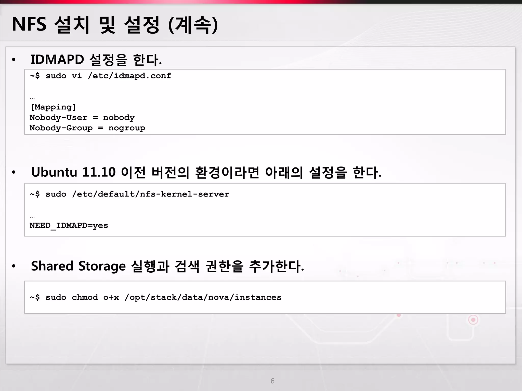 NFS 설치 및 설정 (계속) 
•IDMAPD 설정을 한다. 
•Ubuntu 11.10 이전 버전의 환경이라면 아래의 설정을 한다. 
•Shared Storage 실행과 검색 권한을 추가한다. 
6 
~$ sudo vi /etc/idmapd.conf … [Mapping] Nobody-User = nobody Nobody-Group = nogroup 
~$ sudo /etc/default/nfs-kernel-server … NEED_IDMAPD=yes 
~$ sudo chmod o+x /opt/stack/data/nova/instances  