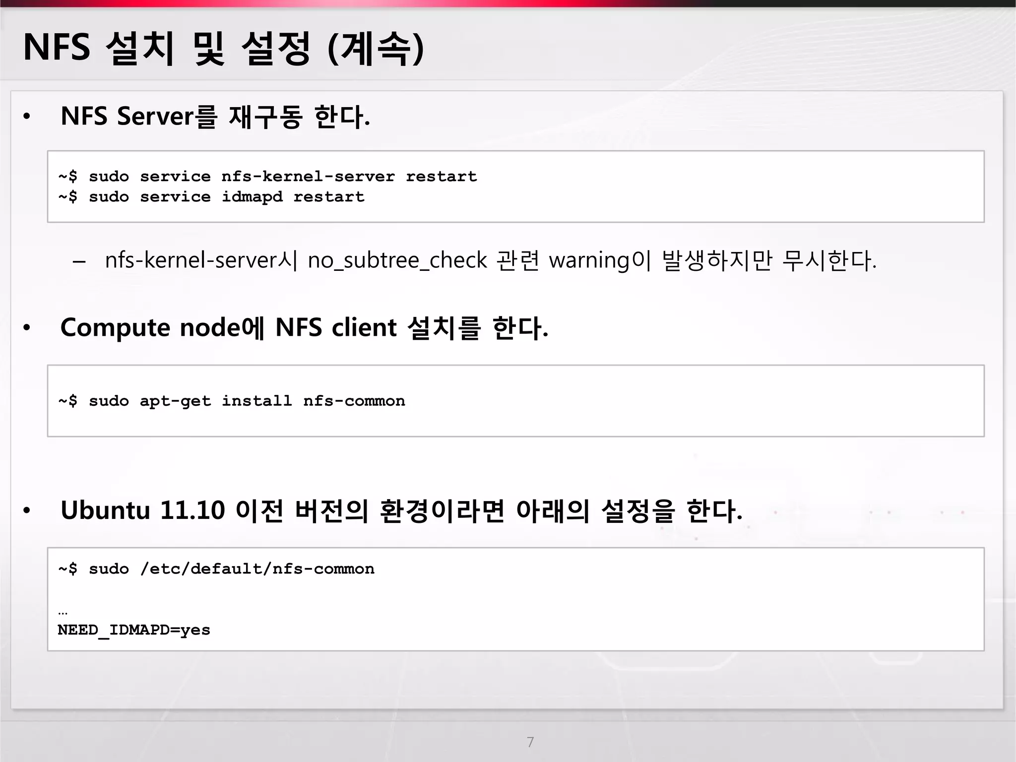 NFS 설치 및 설정 (계속) 
•NFS Server를 재구동 한다. 
–nfs-kernel-server시 no_subtree_check 관련 warning이 발생하지만 무시한다. 
•Compute node에 NFS client 설치를 한다. 
•Ubuntu 11.10 이전 버전의 환경이라면 아래의 설정을 한다. 
7 
~$ sudo service nfs-kernel-server restart 
~$ sudo service idmapd restart 
~$ sudo apt-get install nfs-common 
~$ sudo /etc/default/nfs-common 
… 
NEED_IDMAPD=yes  