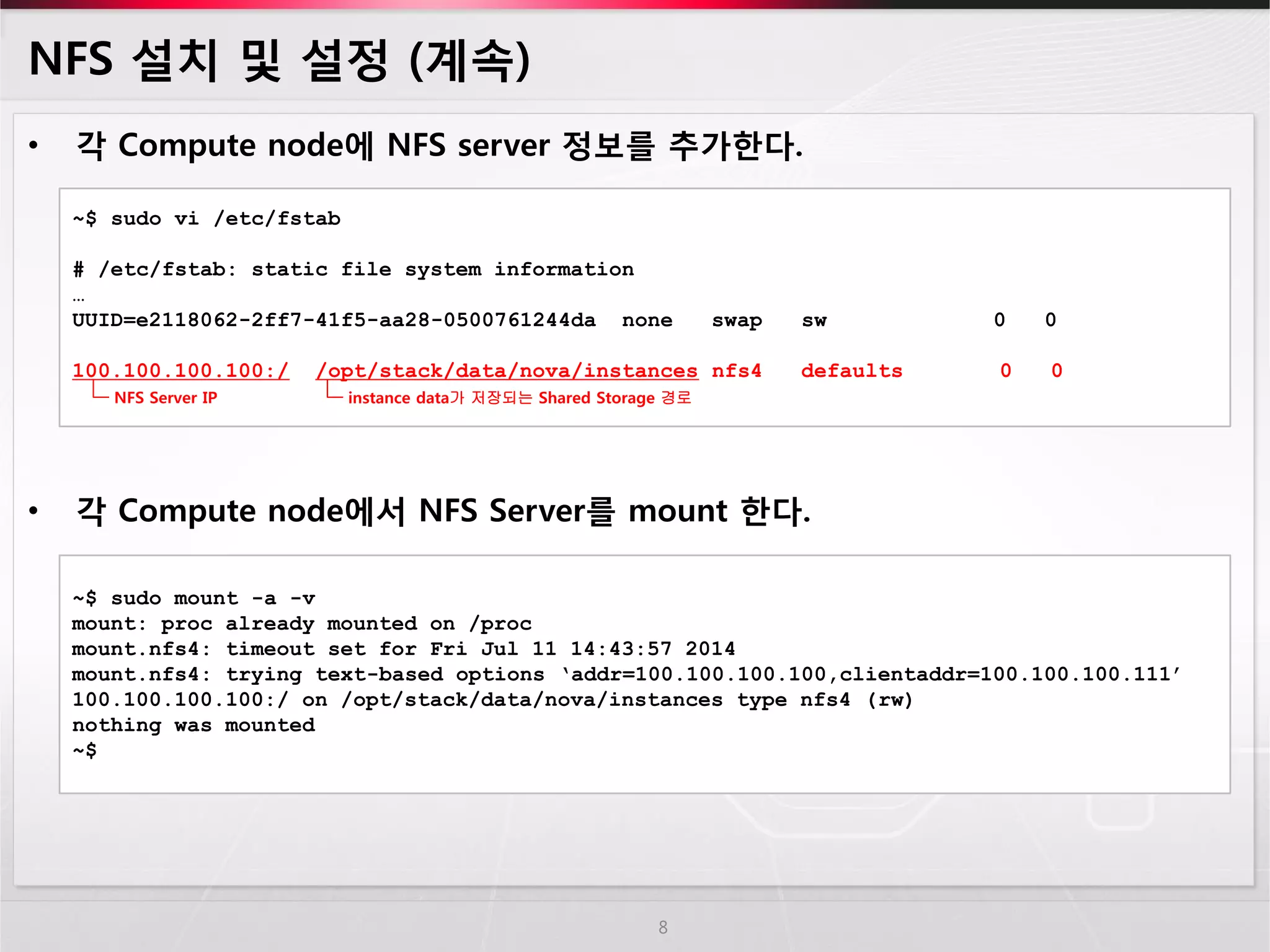 NFS 설치 및 설정 (계속) 
•각 Compute node에 NFS server 정보를 추가한다. 
•각 Compute node에서 NFS Server를 mount 한다. 
8 
~$ sudo vi /etc/fstab # /etc/fstab: static file system information … UUID=e2118062-2ff7-41f5-aa28-0500761244da none swap sw 0 0 100.100.100.100:/ /opt/stack/data/nova/instances nfs4 defaults 0 0 
instance data가 저장되는 Shared Storage 경로 
NFS Server IP 
~$ sudo mount -a -v 
mount: proc already mounted on /proc 
mount.nfs4: timeout set for Fri Jul 11 14:43:57 2014 
mount.nfs4: trying text-based options ‘addr=100.100.100.100,clientaddr=100.100.100.111’ 
100.100.100.100:/ on /opt/stack/data/nova/instances type nfs4 (rw) 
nothing was mounted 
~$  