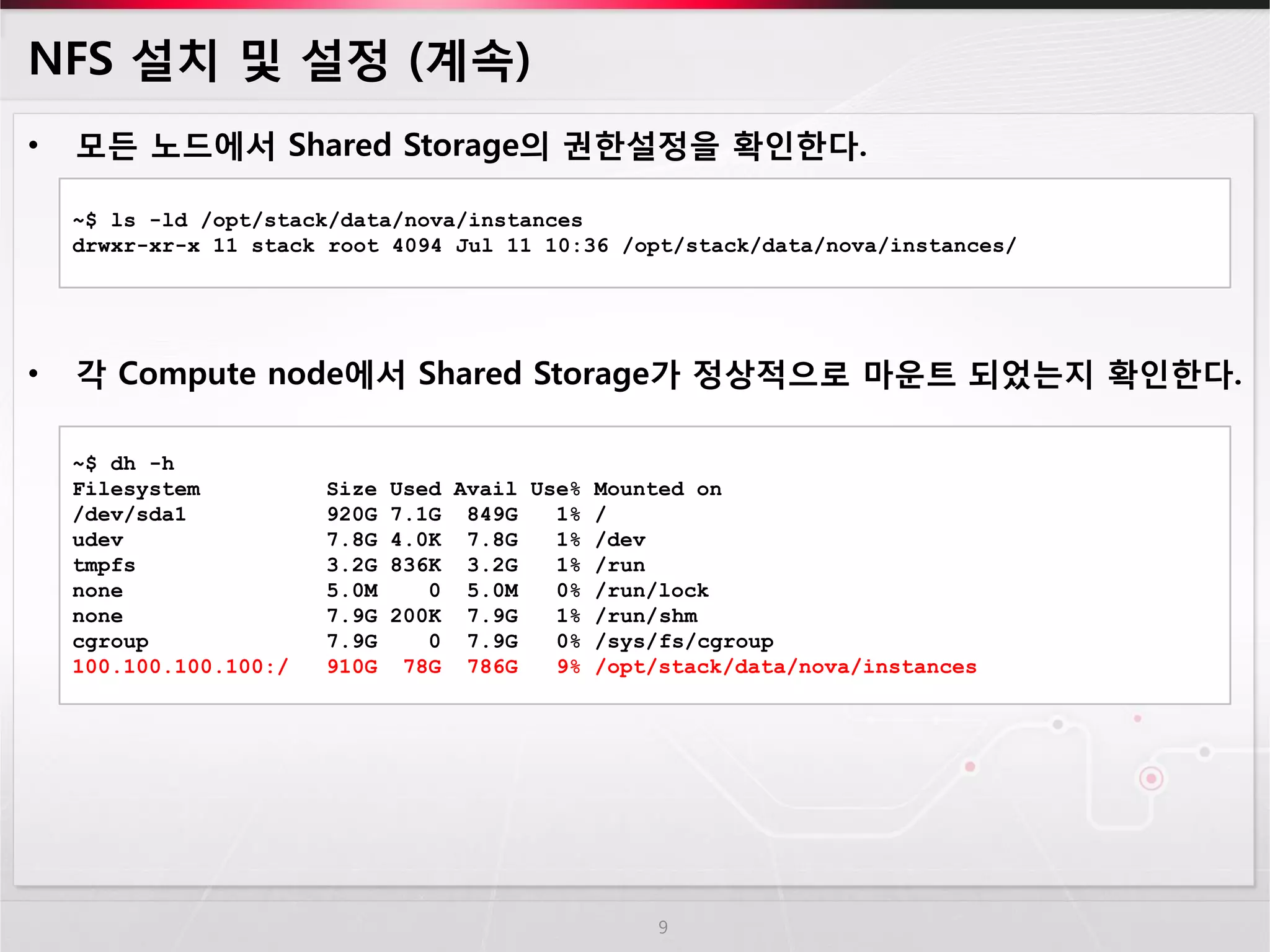 NFS 설치 및 설정 (계속) 
•모든 노드에서 Shared Storage의 권한설정을 확인한다. 
•각 Compute node에서 Shared Storage가 정상적으로 마운트 되었는지 확인한다. 
9 
~$ ls -ld /opt/stack/data/nova/instances 
drwxr-xr-x 11 stack root 4094 Jul 11 10:36 /opt/stack/data/nova/instances/ 
~$ dh -h Filesystem Size Used Avail Use% Mounted on /dev/sda1 920G 7.1G 849G 1% / udev 7.8G 4.0K 7.8G 1% /dev tmpfs 3.2G 836K 3.2G 1% /run none 5.0M 0 5.0M 0% /run/lock none 7.9G 200K 7.9G 1% /run/shm cgroup 7.9G 0 7.9G 0% /sys/fs/cgroup 100.100.100.100:/ 910G 78G 786G 9% /opt/stack/data/nova/instances  