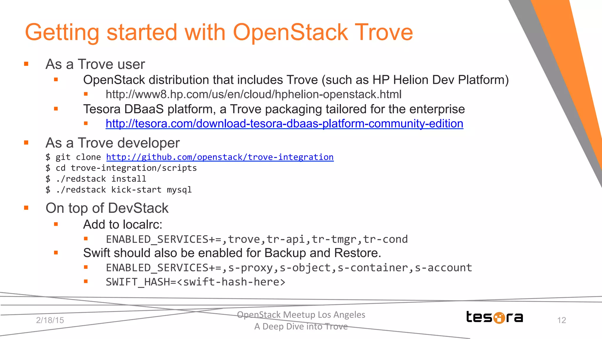 Getting started with OpenStack Trove
2/18/15
OpenStack	
  Meetup	
  Los	
  Angeles	
  	
  	
  	
  	
  	
  	
  	
  	
  	
  	
  	
  	
  	
  	
  	
  	
  	
  	
  	
  	
  	
  	
  	
  	
  	
  	
  	
  	
  	
  
A	
  Deep	
  Dive	
  into	
  Trove	
  
12
§  As a Trove user
§  OpenStack distribution that includes Trove (such as HP Helion Dev Platform)
§  http://www8.hp.com/us/en/cloud/hphelion-openstack.html
§  Tesora DBaaS platform, a Trove packaging tailored for the enterprise
§  http://tesora.com/download-tesora-dbaas-platform-community-edition
§  As a Trove developer
$	
  git	
  clone	
  http://github.com/openstack/trove-­‐integration	
  
$	
  cd	
  trove-­‐integration/scripts	
  
$	
  ./redstack	
  install	
  
$	
  ./redstack	
  kick-­‐start	
  mysql	
  
§  On top of DevStack
§  Add to localrc:
§  ENABLED_SERVICES+=,trove,tr-­‐api,tr-­‐tmgr,tr-­‐cond	
  
§  Swift should also be enabled for Backup and Restore.
§  ENABLED_SERVICES+=,s-­‐proxy,s-­‐object,s-­‐container,s-­‐account	
  
§  SWIFT_HASH=<swift-­‐hash-­‐here>
 