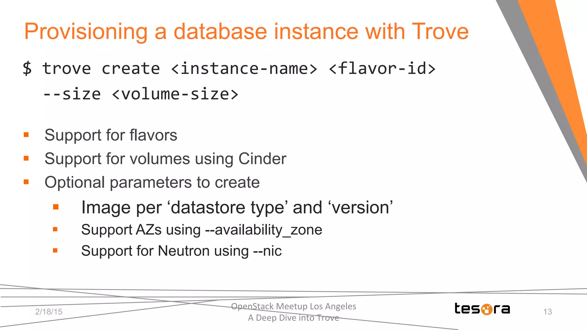 Provisioning a database instance with Trove
2/18/15
OpenStack	
  Meetup	
  Los	
  Angeles	
  	
  	
  	
  	
  	
  	
  	
  	
  	
  	
  	
  	
  	
  	
  	
  	
  	
  	
  	
  	
  	
  	
  	
  	
  	
  	
  	
  	
  	
  
A	
  Deep	
  Dive	
  into	
  Trove	
  
13
$	
  trove	
  create	
  <instance-­‐name>	
  <flavor-­‐id>	
  
	
  	
  -­‐-­‐size	
  <volume-­‐size>	
  
§  Support for flavors
§  Support for volumes using Cinder
§  Optional parameters to create
§  Image per ‘datastore type’ and ‘version’
§  Support AZs using --availability_zone
§  Support for Neutron using --nic
 